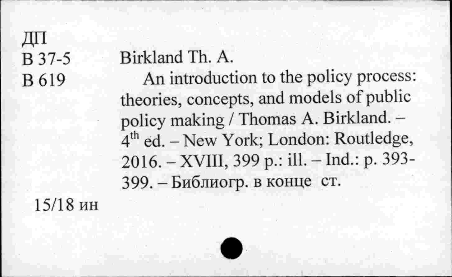 ﻿В 37-5 Birkland Th. A.
В 619	An introduction to the policy process:
theories, concepts, and models of public policy making / Thomas A. Birkland. -4th ed. - New York; London: Routledge, 2016. - XVIII, 399 p.: ill. - Ind.: p. 393-399. - Библиогр. в конце ст.
15/18 ин